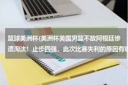 篮球美洲杯(美洲杯美国男篮不敌阿根廷惨遭淘汰！止步四强，此次比赛失利的原因有哪些？)