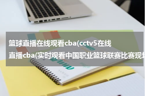 篮球直播在线观看cba(cctv5在线直播cba(实时观看中国职业篮球联赛比赛现场))