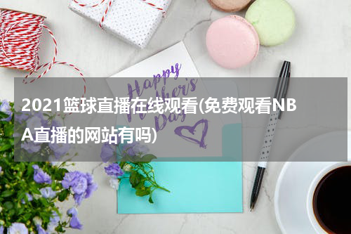 2021篮球直播在线观看(免费观看NBA直播的网站有吗)
