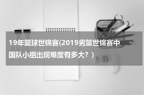 19年篮球世锦赛(2019男篮世锦赛中国队小组出现难度有多大？)