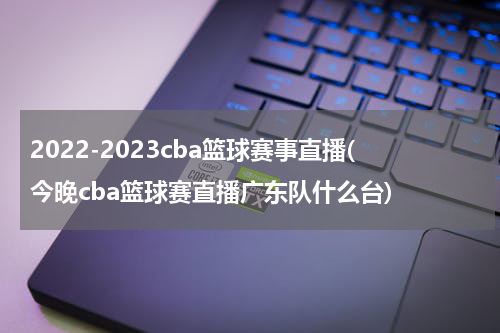 2022-2023cba篮球赛事直播(今晚cba篮球赛直播广东队什么台)