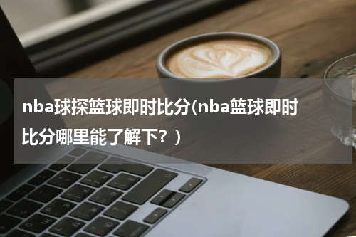 nba球探篮球即时比分(nba篮球即时比分哪里能了解下？)