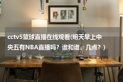 cctv5篮球直播在线观看(明天早上中央五有NBA直播吗？谁和谁，几点？)