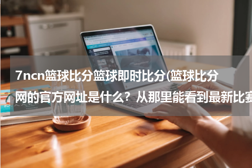 7ncn篮球比分篮球即时比分(篮球比分网的官方网址是什么？从那里能看到最新比赛分数吗？)