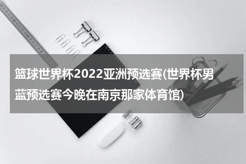 篮球世界杯2022亚洲预选赛(世界杯男蓝预选赛今晚在南京那家体育馆)