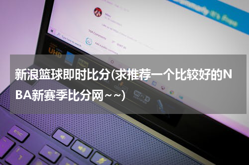 新浪篮球即时比分(求推荐一个比较好的NBA新赛季比分网~~)