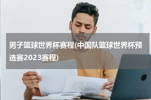 男子篮球世界杯赛程(中国队篮球世界杯预选赛2023赛程)