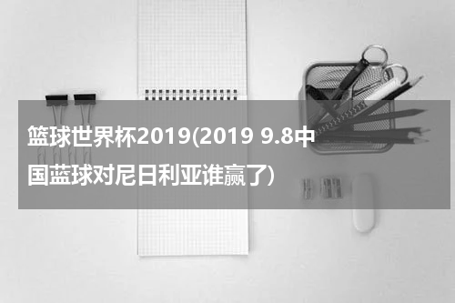 篮球世界杯2019(2019 9.8中国蓝球对尼日利亚谁赢了)