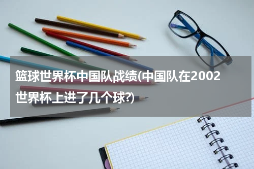 篮球世界杯中国队战绩(中国队在2002世界杯上进了几个球?)