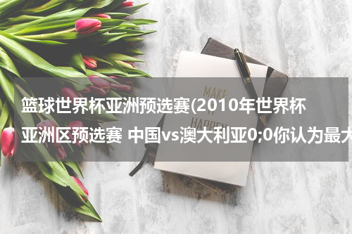 篮球世界杯亚洲预选赛(2010年世界杯亚洲区预选赛 中国vs澳大利亚0;0你认为最大的遗憾是什么?你认为中国对打得怎么样?)