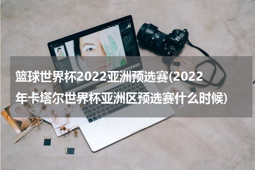 篮球世界杯2022亚洲预选赛(2022年卡塔尔世界杯亚洲区预选赛什么时候)