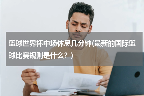 篮球世界杯中场休息几分钟(最新的国际篮球比赛规则是什么？)