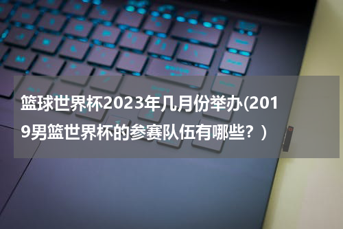 篮球世界杯2023年几月份举办(2019男篮世界杯的参赛队伍有哪些？)