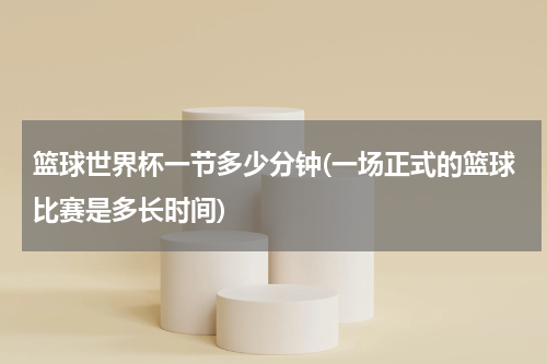 篮球世界杯一节多少分钟(一场正式的篮球比赛是多长时间)