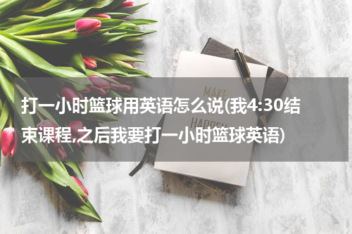 打一小时篮球用英语怎么说(我4:30结束课程,之后我要打一小时篮球英语)
