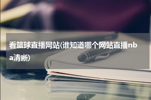看篮球直播网站(谁知道哪个网站直播nba清晰)