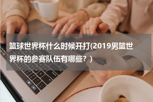 篮球世界杯什么时候开打(2019男篮世界杯的参赛队伍有哪些？)