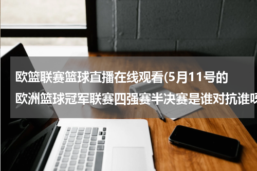 欧篮联赛篮球直播在线观看(5月11号的欧洲篮球冠军联赛四强赛半决赛是谁对抗谁呀？？几点开始额？哪里有直播？？)