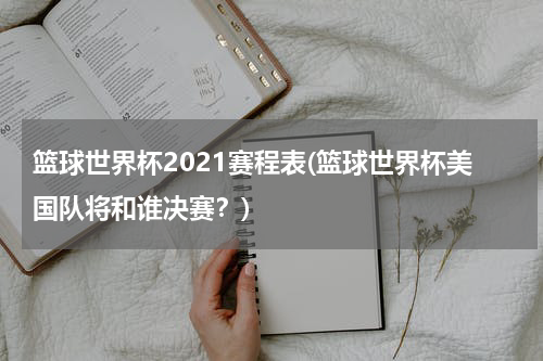 篮球世界杯2021赛程表(篮球世界杯美国队将和谁决赛？)