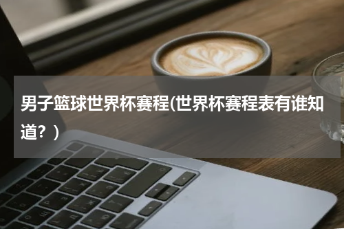 男子篮球世界杯赛程(世界杯赛程表有谁知道？)