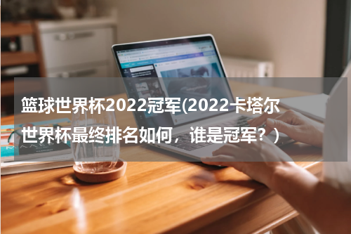 篮球世界杯2022冠军(2022卡塔尔世界杯最终排名如何，谁是冠军？)