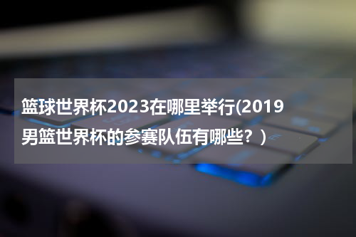 篮球世界杯2023在哪里举行(2019男篮世界杯的参赛队伍有哪些？)