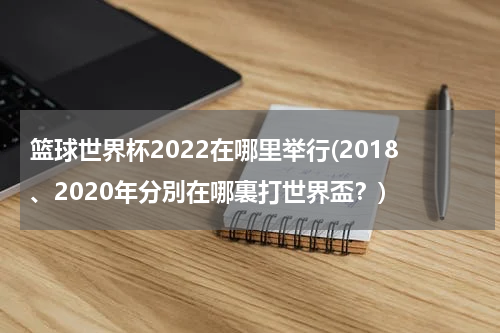 篮球世界杯2022在哪里举行(2018、2020年分別在哪裏打世界盃？)