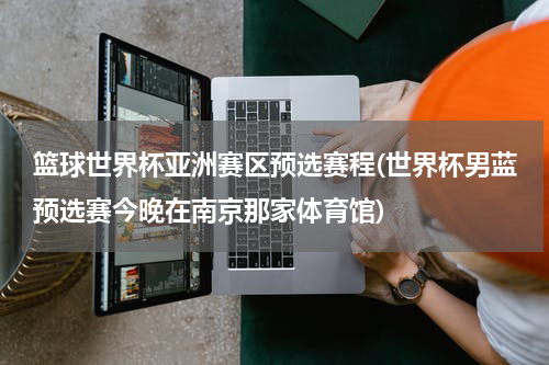 篮球世界杯亚洲赛区预选赛程(世界杯男蓝预选赛今晚在南京那家体育馆)
