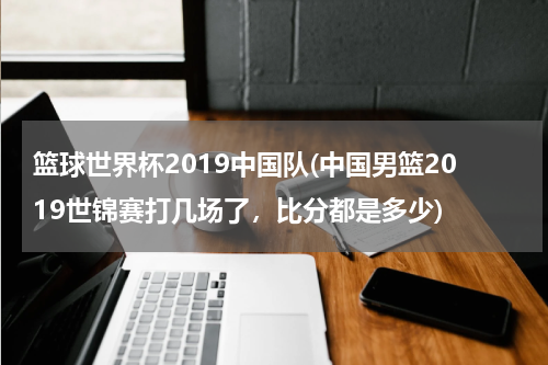 篮球世界杯2019中国队(中国男篮2019世锦赛打几场了，比分都是多少)