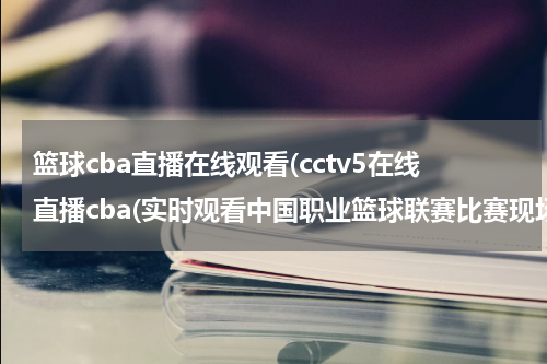 篮球cba直播在线观看(cctv5在线直播cba(实时观看中国职业篮球联赛比赛现场))