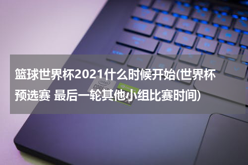 篮球世界杯2021什么时候开始(世界杯预选赛 最后一轮其他小组比赛时间)