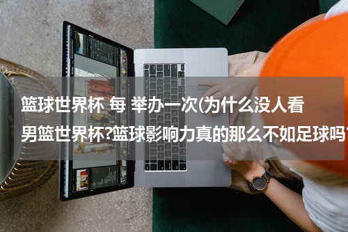 篮球世界杯 每 举办一次(为什么没人看男篮世界杯?篮球影响力真的那么不如足球吗?)