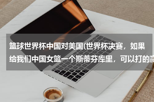 篮球世界杯中国对美国(世界杯决赛，如果给我们中国女篮一个斯蒂芬库里，可以打的赢美国女篮吗？)