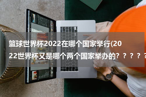 篮球世界杯2022在哪个国家举行(2022世界杯又是哪个两个国家举办的？？？？？)