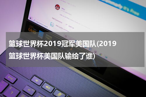 篮球世界杯2019冠军美国队(2019篮球世界杯美国队输给了谁)