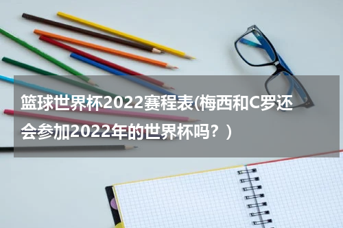 篮球世界杯2022赛程表(梅西和C罗还会参加2022年的世界杯吗？)