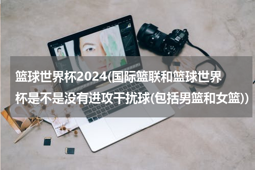 篮球世界杯2024(国际篮联和篮球世界杯是不是没有进攻干扰球(包括男篮和女篮))