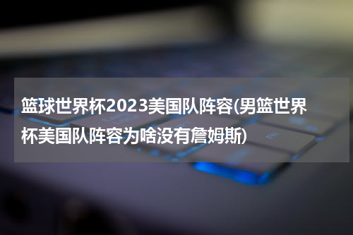 篮球世界杯2023美国队阵容(男篮世界杯美国队阵容为啥没有詹姆斯)