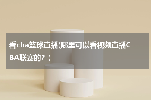 看cba篮球直播(哪里可以看视频直播CBA联赛的？)
