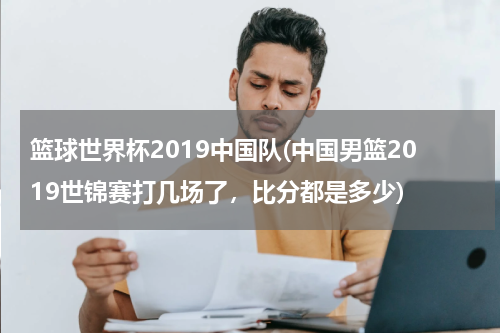 篮球世界杯2019中国队(中国男篮2019世锦赛打几场了，比分都是多少)