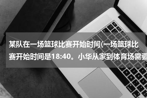 某队在一场篮球比赛开始时间(一场篮球比赛开始时间是18:40。小华从家到体育场需要25分钟,并且还要提前30分？)