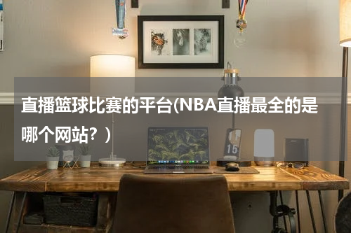 直播篮球比赛的平台(NBA直播最全的是哪个网站？)