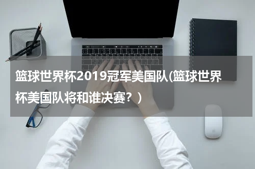篮球世界杯2019冠军美国队(篮球世界杯美国队将和谁决赛？)