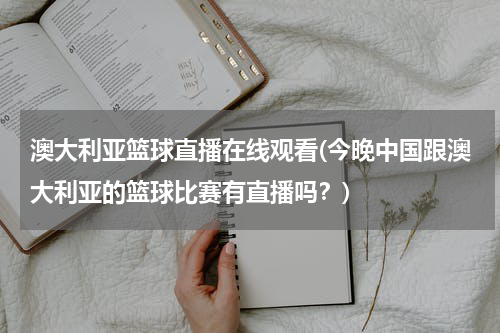 澳大利亚篮球直播在线观看(今晚中国跟澳大利亚的篮球比赛有直播吗？)