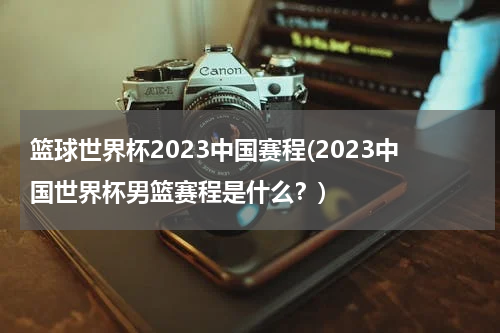 篮球世界杯2023中国赛程(2023中国世界杯男篮赛程是什么？)