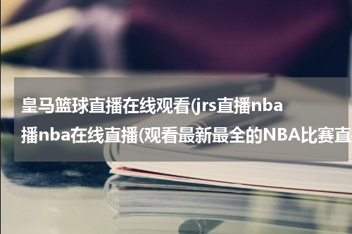皇马篮球直播在线观看(jrs直播nba播nba在线直播(观看最新最全的NBA比赛直播！))