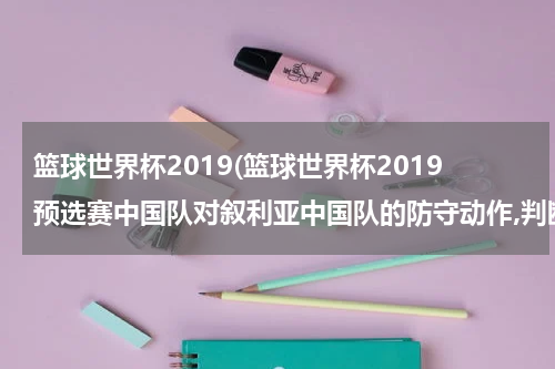 篮球世界杯2019(篮球世界杯2019预选赛中国队对叙利亚中国队的防守动作,判断意识,防守阵型变化)