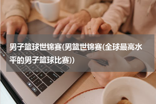 男子篮球世锦赛(男篮世锦赛(全球最高水平的男子篮球比赛))
