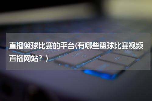 直播篮球比赛的平台(有哪些篮球比赛视频直播网站？)
