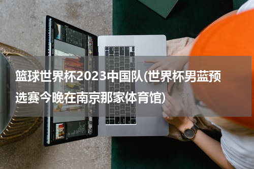 篮球世界杯2023中国队(世界杯男蓝预选赛今晚在南京那家体育馆)